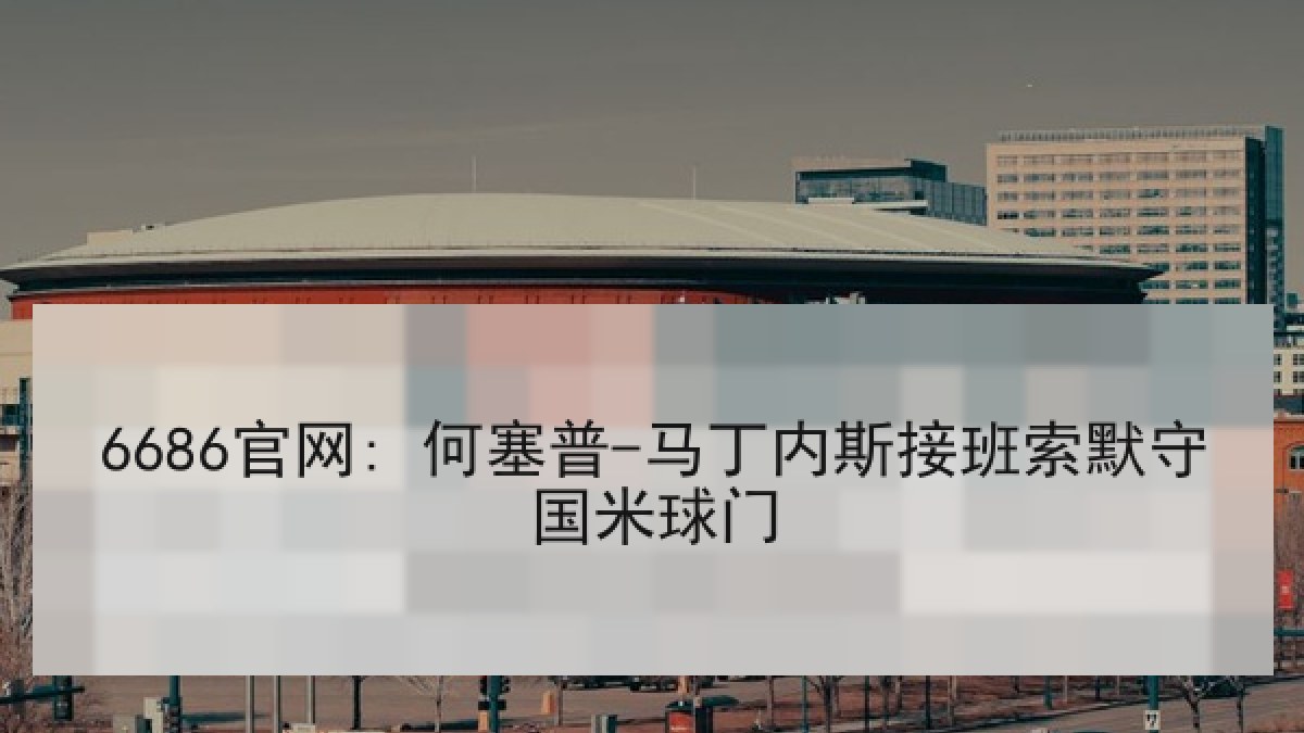 6686官网: 何塞普-马丁内斯接班索默守国米球门 6686官网: 何塞普-马丁内斯接班索默守国米球门