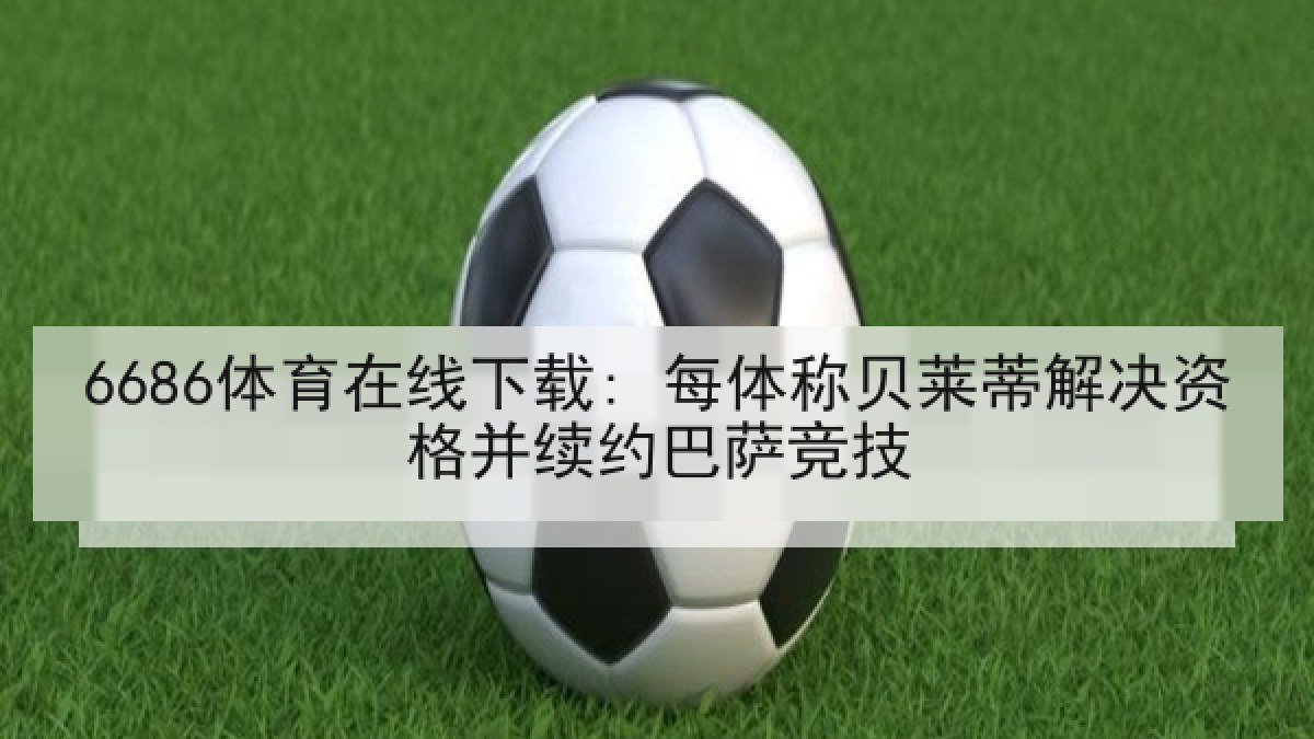 6686体育在线下载: 每体称贝莱蒂解决资格并续约巴萨竞技 6686体育在线下载: 每体称贝莱蒂解决资格并续约巴萨竞技